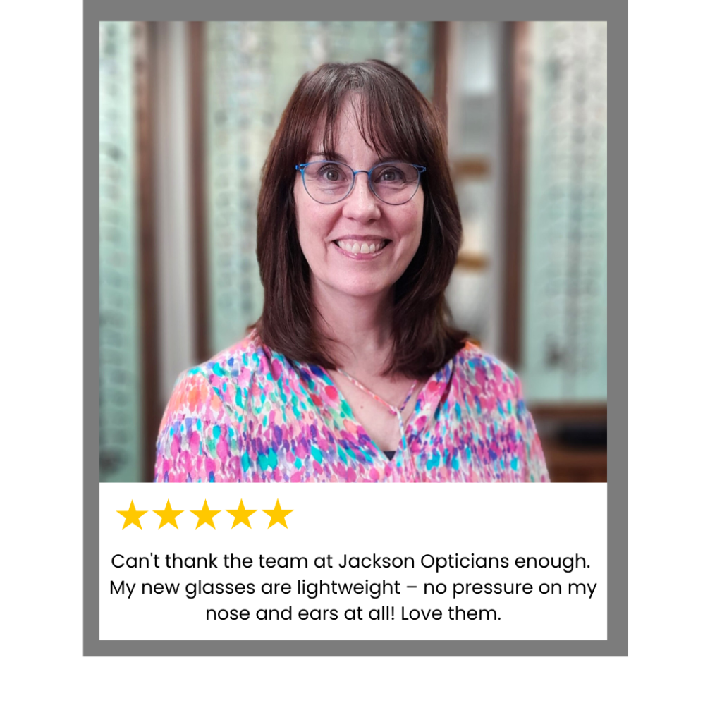 Can’t thank the staff at Jackson opticians enough. My new glasses are light weight, no pressure on my nose and ears at all! Plus due to the lenses being coated on both sides no more mascara smears